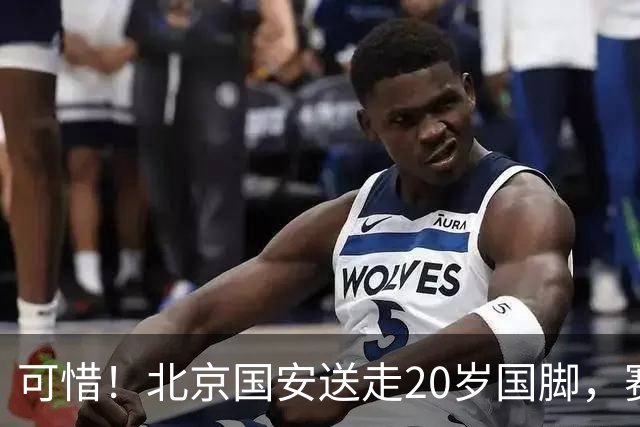 可惜！北京国安送走20岁国脚，赛季零出场，却曾被视为未来主力