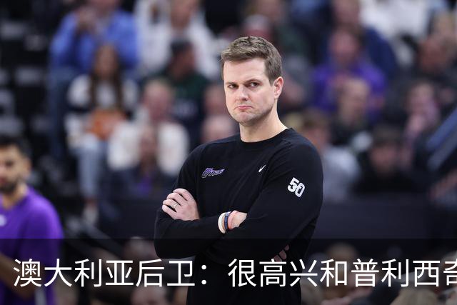 澳大利亚后卫：很高兴和普利西奇较量，我们会尽最大努力争取胜利