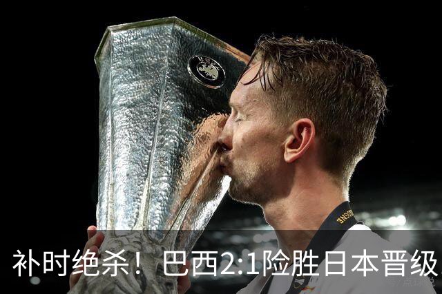 补时绝杀！巴西2:1险胜日本晋级16强 日本男足虽败犹荣