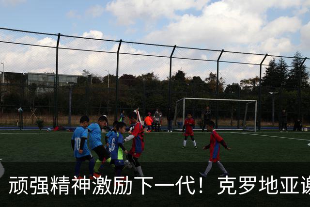 顽强精神激励下一代！克罗地亚谢幕战燃尽最后能量